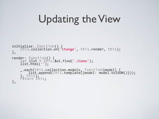 Updating theView
initialize: function() {
this.collection.on('change', this.render, this);
},
render: function() {
var list = this.$el.find('.items');
list.html('');
_.each(this.collection.models, function(model) {
list.append(this.template({model: model.toJSON()}));
}, this);
return this;
},
 