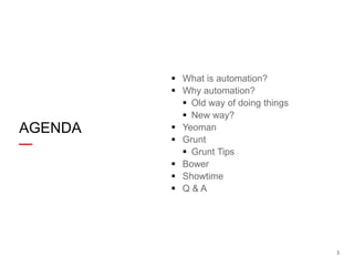 AGENDA

 What is automation?
 Why automation?
 Old way of doing things
 New way?
 Yeoman
 Grunt
 Grunt Tips
 Bower
 Showtime
 Q&A

3

 