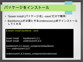 パッケージをインストール
● “bower install {パッケージ名} --save”だけで簡単!
● Backbone.jsが必要とするUnderscore.jsまでインストール
してくれる
$ bower install backbone --save
…
bower install backbone#1.2.1
bower install underscore#1.8.3
backbone#1.2.1 bower_components/backbone
└── underscore#1.8.3
underscore#1.8.3 bower_components/underscore
 