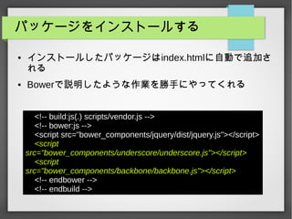 パッケージをインストールする
● インストールしたパッケージはindex.htmlに自動で追加さ
れる
● Bowerで説明したような作業を勝手にやってくれる
<!-- build:js(.) scripts/vendor.js -->
<!-- bower:js -->
<script src="bower_components/jquery/dist/jquery.js"></script>
<script
src="bower_components/underscore/underscore.js"></script>
<script
src="bower_components/backbone/backbone.js"></script>
<!-- endbower -->
<!-- endbuild -->
 