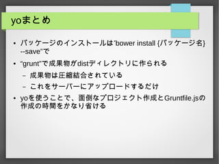 yoまとめ
● ”パッケージのインストールは bower install {パッケージ名}
--save”で
● “grunt”で成果物がdistディレクトリに作られる
– 成果物は圧縮結合されている
– これをサーバーにアップロードするだけ
● yoを使うことで、面倒なプロジェクト作成とGruntfile.jsの
作成の時間をかなり省ける
 
