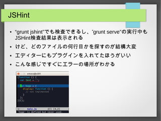 JSHint
● “grunt jshint” ”でも検査できるし、 grunt serve”の実行中も
JSHint検査結果は表示される
● けど、どのファイルの何行目かを探すのが結構大変
● エディターにもプラグインを入れてたほうがいい
● こんな感じですぐにエラーの場所がわかる
 