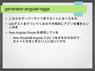 generator-angular-eggs
● こちらもサーバーサイドまでセットになったもの
● e2eテストまでついてくるので本格的にアプリを書きたい
人向き
● New Angular Routerを使用している
– New RouterはAngular 2.0につながるものなので、
ちょっと先をいきたい人にはいいかも
 