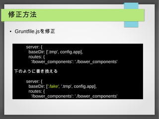 修正方法
● Gruntfile.jsを修正
server: {
baseDir: ['.tmp', config.app],
routes: {
'/bower_components': './bower_components'
下のように書き換える
server: {
baseDir: ['.fake', '.tmp', config.app],
routes: {
'/bower_components': './bower_components'
 
