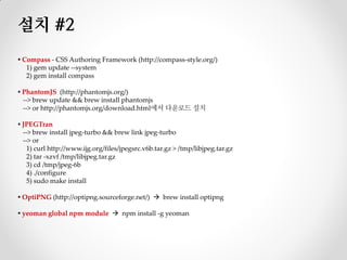 설치 #2
▪ Compass - CSS Authoring Framework (http://compass-style.org/)
   1) gem update --system
   2) gem install compass

▪ PhantomJS (http://phantomjs.org/)
  --> brew update && brew install phantomjs
  --> or http://phantomjs.org/download.html에서 다운로드 설치

▪ JPEGTran
  --> brew install jpeg-turbo && brew link jpeg-turbo
  --> or
    1) curl http://www.ijg.org/files/jpegsrc.v6b.tar.gz > /tmp/libjpeg.tar.gz
    2) tar -xzvf /tmp/libjpeg.tar.gz
    3) cd /tmp/jpeg-6b
    4) ./configure
    5) sudo make install

▪ OptiPNG (http://optipng.sourceforge.net/)  brew install optipng

▪ yeoman global npm module  npm install -g yeoman
 