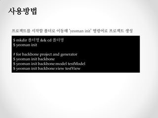 사용방법

프로젝트를 시작할 폴더로 이동해 ‘yeoman init’ 명령어로 프로젝트 생성

$ mkdir 폴더명 && cd 폴더명
$ yeoman init

# for backbone project and generator
$ yeoman init backbone
$ yeoman init backbone:model testModel
$ yeoman init backbone:view testView
 