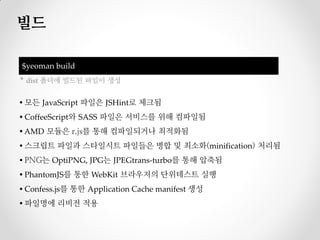 빌드

$yeoman build
* dist 폴더에 빌드된 파일이 생성


▪ 모든 JavaScript 파일은 JSHint로 체크됨
▪ CoffeeScript와 SASS 파일은 서비스를 위해 컴파일됨
▪ AMD 모듈은 r.js를 통해 컴파일되거나 최적화됨
▪ 스크립트 파일과 스타일시트 파일들은 병합 및 최소화(minification) 처리됨
▪ PNG는 OptiPNG, JPG는 JPEGtrans-turbo를 통해 압축됨
▪ PhantomJS를 통한 WebKit 브라우저의 단위테스트 실행
▪ Confess.js를 통한 Application Cache manifest 생성
▪ 파일명에 리비전 적용
 