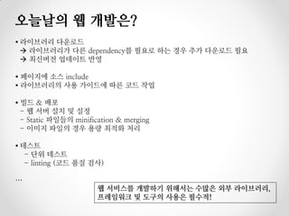 오늘날의 웹 개발은?
▪ 라이브러리 다운로드
   라이브러리가 다른 dependency를 필요로 하는 경우 추가 다운로드 필요
   최신버전 업데이트 반영

▪ 페이지에 소스 include
▪ 라이브러리의 사용 가이드에 따른 코드 작업

▪ 빌드 & 배포
  - 웹 서버 설치 및 설정
  - Static 파일들의 minification & merging
  - 이미지 파일의 경우 용량 최적화 처리

▪ 테스트
   - 단위 테스트
   - linting (코드 품질 검사)

…
                       웹 서비스를 개발하기 위해서는 수많은 외부 라이브러리,
                       프레임워크 및 도구의 사용은 필수적!
 