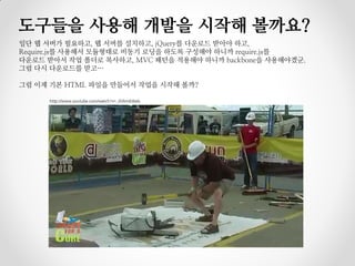 도구들을 사용해 개발을 시작해 볼까요?
일단 웹 서버가 필요하고, 웹 서버를 설치하고, jQuery를 다운로드 받아야 하고,
Require.js를 사용해서 모듈형태로 비동기 로딩을 하도록 구성해야 하니까 require.js를
다운로드 받아서 작업 폴더로 복사하고, MVC 패턴을 적용해야 하니까 backbone을 사용해야겠군.
그럼 다시 다운로드를 받고…

그럼 이제 기본 HTML 파일을 만들어서 작업을 시작해 볼까?

      http://www.youtube.com/watch?v=_0Vkm6J6els
 