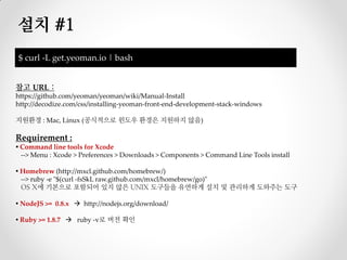 설치 #1
$ curl -L get.yeoman.io | bash


참고 URL :
https://github.com/yeoman/yeoman/wiki/Manual-Install
http://decodize.com/css/installing-yeoman-front-end-development-stack-windows

지원환경 : Mac, Linux (공식적으로 윈도우 환경은 지원하지 않음)

Requirement :
▪ Command line tools for Xcode
  --> Menu : Xcode > Preferences > Downloads > Components > Command Line Tools install

▪ Homebrew (http://mxcl.github.com/homebrew/)
  --> ruby -e "$(curl -fsSkL raw.github.com/mxcl/homebrew/go)"
  OS X에 기본으로 포함되어 있지 않은 UNIX 도구들을 유연하게 설치 및 관리하게 도와주는 도구

▪ NodeJS >= 0.8.x  http://nodejs.org/download/

▪ Ruby >= 1.8.7  ruby -v로 버전 확인
 