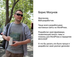 Борис Мосунов
Фрилансер,
Веб-разработчик.
Чаще всего разрабатываю
кастомные сайты на WordPress.
Разработал свой фреймворк,
позволяющий писать темы и
плагины для WordPress в парадигме
MVC/OOP
А что бы делать это было проще я
разработал свой yeoman generator
 