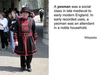A yeoman was a social
class in late medieval to
early modern England. In
early recorded uses, a
yeoman was an attendant
in a noble household.
Wikipedia
 