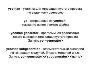 yeoman - утилита для генерации пустого проекта
по заданному сценарию
yeoman generator - программная реализация
такого сценария генерации пустого проекта
Запуск: yo <generator>
yo - сокращение от yeoman,
название исполняемого файла
yeoman subgenerator - вспомогательный сценарий
по генерации модулей, блоков, моделей и т.д.
Запуск: yo <generator>:<subgenerator> <name>
 