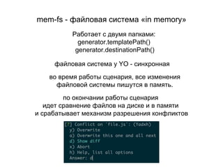 mem-fs - файловая система «in memory»
во время работы сценария, все изменения
файловой системы пишутся в память.
по окончании работы сценария
идет сравнение файлов на диске и в памяти
и срабатывает механизм разрешения конфликтов
файловая система у YO - синхронная
Работает с двумя папками:
generator.templatePath()
generator.destinationPath()
 