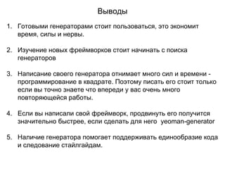 Выводы
1. Готовыми генераторами стоит пользоваться, это экономит
время, силы и нервы.
2. Изучение новых фреймворков стоит начинать с поиска
генераторов
3. Написание своего генератора отнимает много сил и времени -
программирование в квадрате. Поэтому писать его стоит только
если вы точно знаете что впереди у вас очень много
повторяющейся работы.
4. Если вы написали свой фреймворк, продвинуть его получится
значительно быстрее, если сделать для него yeoman-generator
5. Наличие генератора помогает поддерживать единообразие кода
и следование стайлгайдам.
 