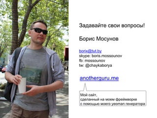 Задавайте свои вопросы!
Борис Мосунов
borix@tut.by
skype: boris.mossounov
fb: mossounov
tw: @chaykaborya
anotherguru.me
Мой сайт,
сделанный на моем фреймворке
с помощью моего yeoman генератора
 