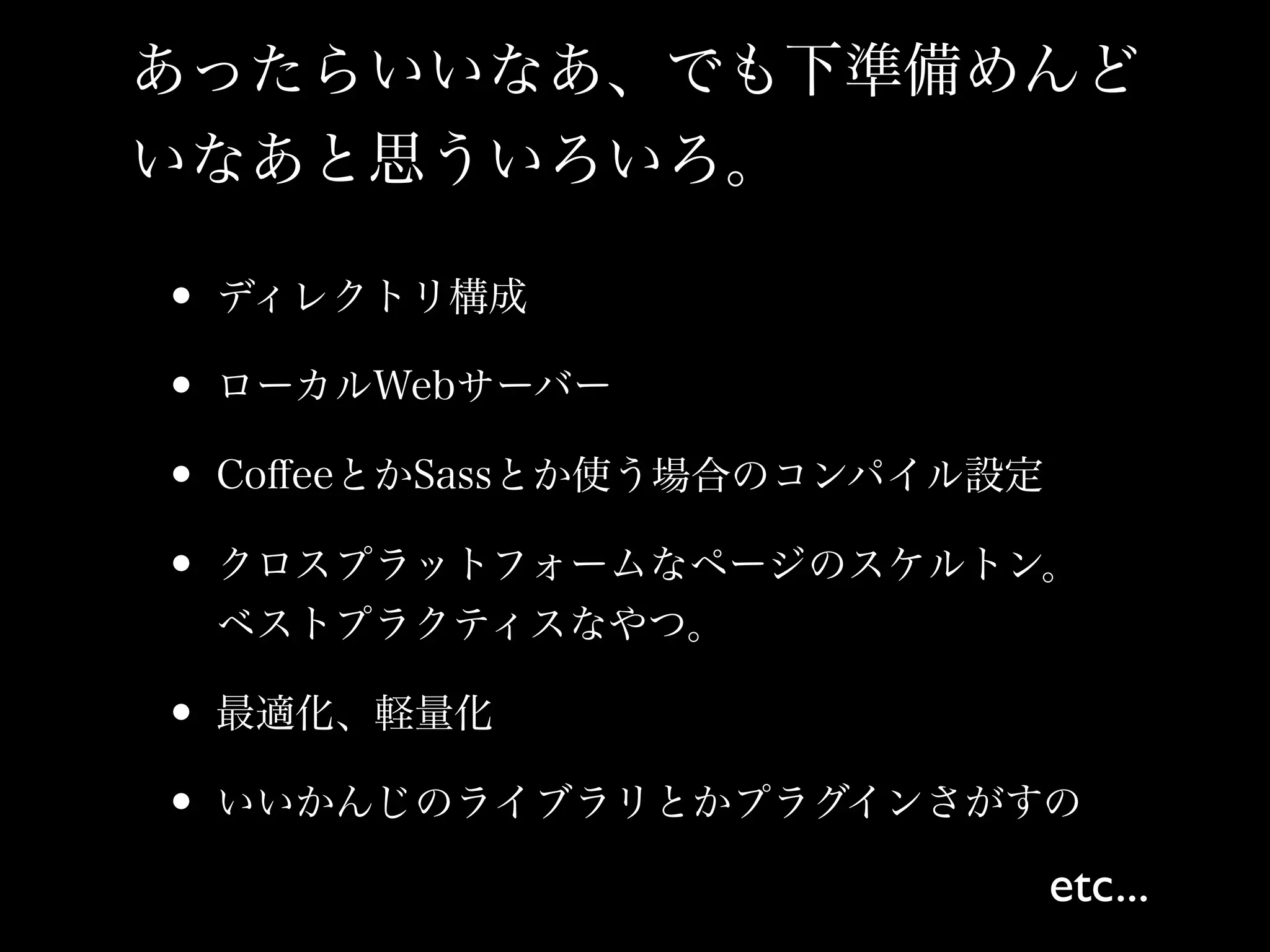 あったらいいなあ、でも下準備めんど
いなあと思ういろいろ。

• ディレクトリ構成
• ローカルWebサーバー
• CoﬀeeとかSassとか使う場合のコンパイル設定
• クロスプラットフォームなページのスケルトン。
 ベストプラクティスなやつ。

• 最適化、軽量化
• いいかんじのライブラリとかプラグインさがすの
                          etc...
 