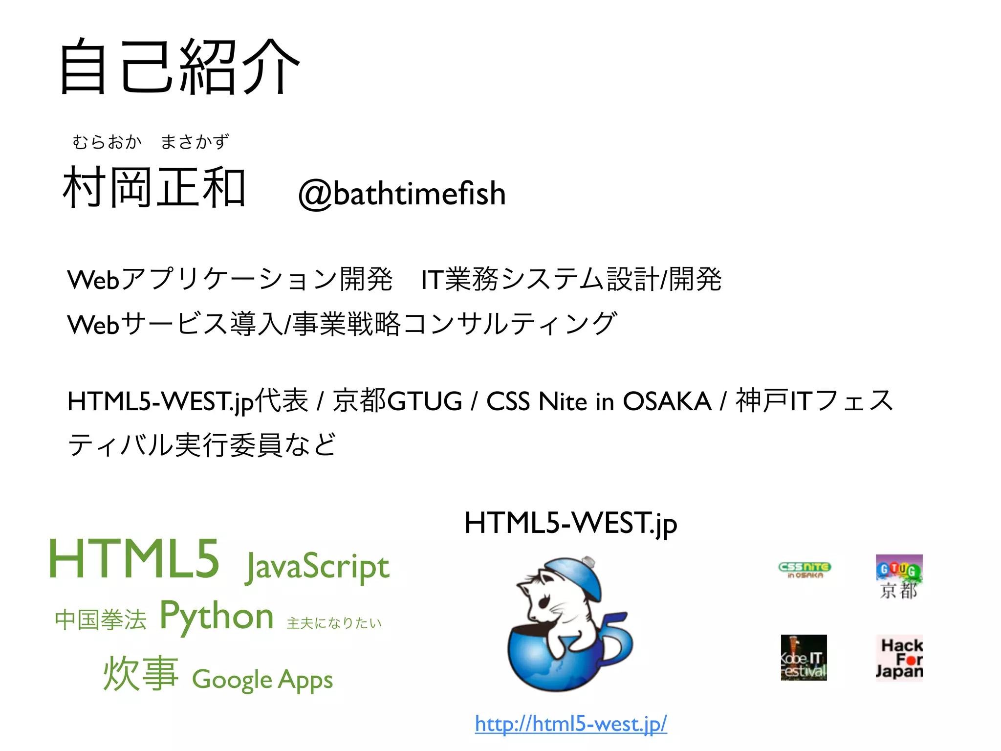 自己紹介
むらおか まさかず


村岡正和           @bathtimeﬁsh

Webアプリケーション開発 IT業務システム設計/開発
Webサービス導入/事業戦略コンサルティング

HTML5-WEST.jp代表 / 京都GTUG / CSS Nite in OSAKA / 神戸ITフェス
ティバル実行委員など

                         HTML5-WEST.jp
HTML5       JavaScript
   Python
中国拳法          主夫になりたい



  炊事 Google Apps
                          http://html5-west.jp/
 