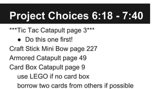 Project Choices 6:18 - 7:40
***Tic Tac Catapult page 3***
● Do this one first!
Craft Stick Mini Bow page 227
Armored Catapult page 49
Card Box Catapult page 9
use LEGO if no card box
borrow two cards from others if possible
 