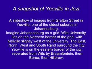 A snapshot of Yeoville in Jozi A slideshow of images from Grafton Street in Yeoville, one of the oldest suburbs in Johannesburg.  Imagine Johannesburg as a grid. Wits University lies on the Northern border of the grid, with Melville slightly west of the university. The East, North, West and South Rand surround the city. Yeoville is on the eastern border of the city, seperated from Wits by Braamfontein, then Berea, then Hillbrow.  