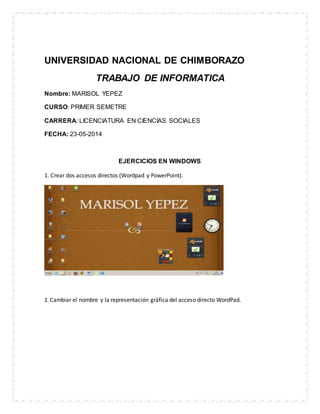 UNIVERSIDAD NACIONAL DE CHIMBORAZO
TRABAJO DE INFORMATICA
Nombre: MARISOL YEPEZ
CURSO: PRIMER SEMETRE
CARRERA: LICENCIATURA EN CIENCIAS SOCIALES
FECHA: 23-05-2014
EJERCICIOS EN WINDOWS
1. Crear dos accesos directos (Wordpad y PowerPoint).
2. Cambiar el nombre y la representación gráfica del acceso directo WordPad.
 
