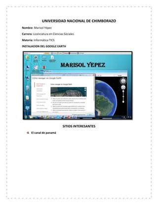 UNIVERSIDAD NACIONAL DE CHIMBORAZO
Nombre: Marisol Yépez
Carrera: Licenciatura en Ciencias Sociales
Materia: Informática TICS
INSTALACION DEL GOOGLE EARTH
SITIOS INTERESANTES
El canal de panamá
 