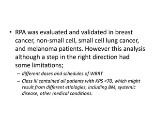 • RPA was evaluated and validated in breast
cancer, non-small cell, small cell lung cancer,
and melanoma patients. However this analysis
although a step in the right direction had
some limitations;
– different doses and schedules of WBRT
– Class III contained all patients with KPS <70, which might
result from different etiologies, including BM, systemic
disease, other medical conditions.
 
