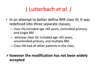 ( Lutterbach et al. )
• In an attempt to better define RPA class III; It was
redefined into three separate classes;
– class IIIa included age <65 years, controlled primary,
and single BM
– whereas class IIIc included age >65 years,
uncontrolled primary, and multiple BM.
– Class IIIb had all other patients in the class,
however the modification has not been widely
accepted
 
