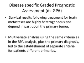 Disease specific Graded Prognostic
Assessment (ds-GPA)
• Survival results following treatment for brain
metastases are highly heterogeneous and
depend in part upon the primary tumor.
• Multivariate analysis using the same criteria as
in the RPA analysis, plus the primary diagnosis,
led to the establishment of separate criteria
for patients different primaries.
 