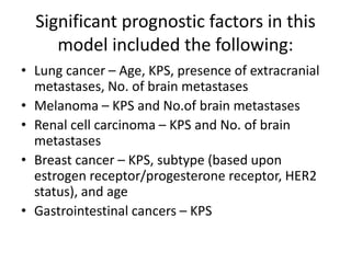 Significant prognostic factors in this
model included the following:
• Lung cancer – Age, KPS, presence of extracranial
metastases, No. of brain metastases
• Melanoma – KPS and No.of brain metastases
• Renal cell carcinoma – KPS and No. of brain
metastases
• Breast cancer – KPS, subtype (based upon
estrogen receptor/progesterone receptor, HER2
status), and age
• Gastrointestinal cancers – KPS
 