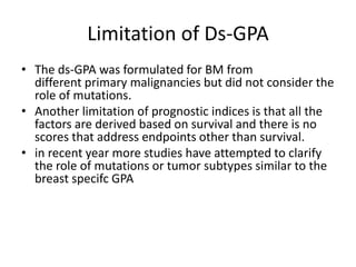 Limitation of Ds-GPA
• The ds-GPA was formulated for BM from
different primary malignancies but did not consider the
role of mutations.
• Another limitation of prognostic indices is that all the
factors are derived based on survival and there is no
scores that address endpoints other than survival.
• in recent year more studies have attempted to clarify
the role of mutations or tumor subtypes similar to the
breast specifc GPA
 