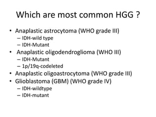 Which are most common HGG ?
• Anaplastic astrocytoma (WHO grade III)
– IDH-wild type
– IDH-Mutant
• Anaplastic oligodendroglioma (WHO III)
– IDH-Mutant
– 1p/19q-codeleted
• Anaplastic oligoastrocytoma (WHO grade III)
• Glioblastoma (GBM) (WHO grade IV)
– IDH-wildtype
– IDH-mutant
 