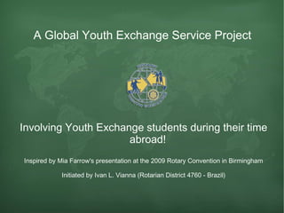 A Global  Youth  Exchange Service Project  Involving Youth Exchange students during their time abroad! Inspired by Mia Farrow's presentation at the 2009 Rotary Convention in Birmingham Initiated by Ivan L. Vianna (Rotarian District 4760 - Brazil) 