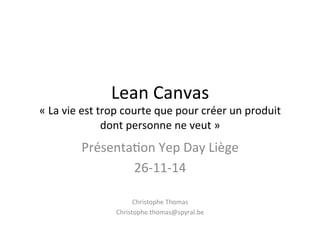 Lean 
Canvas 
« 
La 
vie 
est 
trop 
courte 
que 
pour 
créer 
un 
produit 
dont 
personne 
ne 
veut 
» 
Présenta6on 
Yep 
Day 
Liège 
26-­‐11-­‐14 
Christophe 
Thomas 
Christophe.thomas@spyral.be 
 