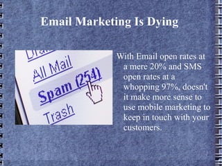 Email Marketing Is Dying  With Email open rates at a mere 20% and SMS open rates at a whopping 97%, doesn't it make more sense to use mobile marketing to keep in touch with your customers.  