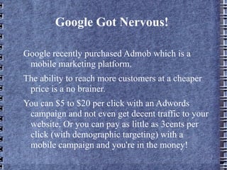 Google Got Nervous!  Google recently purchased Admob which is a mobile marketing platform.  The ability to reach more customers at a cheaper price is a no brainer.  You can $5 to $20 per click with an Adwords campaign and not even get decent traffic to your website. Or you can pay as little as 3cents per click (with demographic targeting) with a mobile campaign and you're in the money! 
