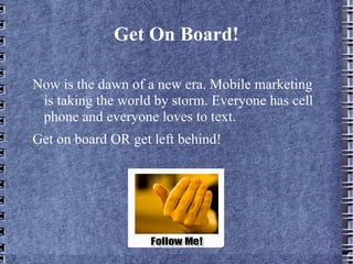 Get On Board! Now is the dawn of a new era. Mobile marketing is taking the world by storm. Everyone has cell phone and everyone loves to text.  Get on board OR get left behind! 