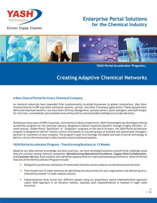 Enterprise Portal Solutions
                                                                     for the Chemical Industry




                                                                         YASH Portal Accelerator Programs…



                                      Creating Adaptive Chemical Networks


A New Class of Portal for Every Chemical Company
As chemical industries have expanded from predominantly localized businesses to global corporations, they have
invested heavily in ERP and other enterprise systems, portals, and other E-business applications. These systems have
delivered important benefits, but have often left key management, process owners, plant managers, and staff hungry
for real-time, consolidated, personalized views of key metrics and actionable intelligence to make decisions.


Building on many years of ERP, E-business, and chemical industry experience, YASH Technologies has developed a Portal
Accelerator program for the chemical industry, designed to deliver important benefits through a highly efficient, 12-
week process. Unlike Portal ‘QuickStart’ or ‘JumpStart’ programs of the last 8-10 years, the YASH Portal Accelerator
program is designed to deliver mission-critical information to focused groups of business and operational managers,
partners or customers of your company. The program’s goal is to leverage the speed and ease of portal technology to
deliver critical information that is often buried in more traditional systems.

YASH Portal Accelerator Program - Transforming Business in 12 Weeks
Based on our deep domain knowledge and best practices, we have developed solutions around three challenge areas
that are common among chemical companies: Manufacturing Operational Excellence, Supply Chain Collaboration,
and Customer Service. Each solution area identifies opportunities for improved business performance. Some of the key
features of the YASH Accelerator Program include:
         Designed to accelerate realization of measurable business results using our accelerated portal solutions

         Time-boxed into 12 week durations by identifying the key priority for your organization and delivering on it,
         followed by another 12 week modular solution

         Implementation done across four different phases using our proprietary, portal implementation approach
         called YASH Approach in an iterative fashion; typically each implementation is realized in eight week
         iterations
 