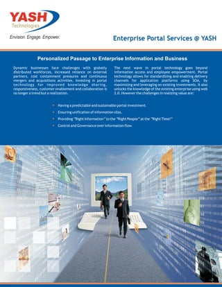 Enterprise Portal Services @ YASH


              Personalized Passage to Enterprise Information and Business
Dynamic businesses face challenges with globally              The next wave in portal technology goes beyond
distributed workforces, increased reliance on external        information access and employee empowerment. Portal
partners, cost containment pressures and continuous           technology allows for standardizing and enabling delivery
mergers and acquisitions activities. Investing in portal      channels for application platforms using SOA, by
technology for improved knowledge sharing,                    maximizing and leveraging on existing investments. It also
responsiveness, customer enablement and collaboration is      unlocks the knowledge of the existing enterprise using web
no longer a trend but a realization.                          2.0. However the challenges in realizing value are:


                          Having a predictable and sustainable portal investment.
                          Ensuring unification of information silos.
                          Providing “Right Information” to the “Right People” at the “Right Time!”
                          Control and Governance over information flow.
 