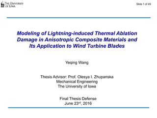 Slide 1 of 49
Modeling of Lightning-induced Thermal Ablation
Damage in Anisotropic Composite Materials and
Its Application to Wind Turbine Blades
Yeqing Wang
Thesis Advisor: Prof. Olesya I. Zhupanska
Mechanical Engineering
The University of Iowa
Final Thesis Defense
June 23rd, 2016
 