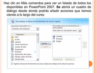 Haz clic en Más comandos para ver un listado de todos los
 disponibles en PowerPoint 2007. Se abrirá un cuadro de
 diálogo desde donde podrás añadir acciones que iremos
 viendo a lo largo del curso
 