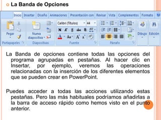    La Banda de Opciones




La Banda de opciones contiene todas las opciones del
  programa agrupadas en pestañas. Al hacer clic en
  Insertar, por ejemplo, veremos las operaciones
  relacionadas con la inserción de los diferentes elementos
  que se pueden crear en PowerPoint.

Puedes acceder a todas las acciones utilizando estas
 pestañas. Pero las más habituales podríamos añadirlas a
 la barra de acceso rápido como hemos visto en el punto
 anterior.
 