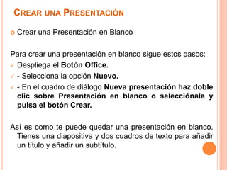 CREAR UNA PRESENTACIÓN

   Crear una Presentación en Blanco

Para crear una presentación en blanco sigue estos pasos:
 Despliega el Botón Office.

 - Selecciona la opción Nuevo.

 - En el cuadro de diálogo Nueva presentación haz doble
  clic sobre Presentación en blanco o selecciónala y
  pulsa el botón Crear.

Así es como te puede quedar una presentación en blanco.
 Tienes una diapositiva y dos cuadros de texto para añadir
 un título y añadir un subtítulo.
 