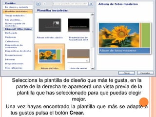 Selecciona la plantilla de diseño que más te gusta, en la
   parte de la derecha te aparecerá una vista previa de la
    plantilla que has seleccionado para que puedas elegir
                             mejor.
Una vez hayas encontrado la plantilla que más se adapte a
 tus gustos pulsa el botón Crear.
 