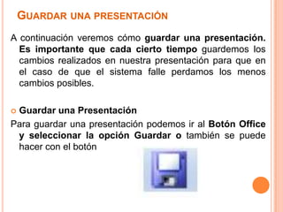 GUARDAR UNA PRESENTACIÓN
A continuación veremos cómo guardar una presentación.
  Es importante que cada cierto tiempo guardemos los
  cambios realizados en nuestra presentación para que en
  el caso de que el sistema falle perdamos los menos
  cambios posibles.

Guardar una Presentación
Para guardar una presentación podemos ir al Botón Office
 y seleccionar la opción Guardar o también se puede
 hacer con el botón
 