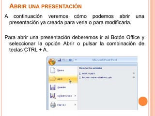 ABRIR UNA PRESENTACIÓN
A     continuación veremos cómo podemos abrir una
    presentación ya creada para verla o para modificarla.

Para abrir una presentación deberemos ir al Botón Office y
 seleccionar la opción Abrir o pulsar la combinación de
 teclas CTRL + A.
 