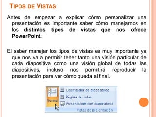 TIPOS DE VISTAS
Antes de empezar a explicar cómo personalizar una
 presentación es importante saber cómo manejarnos en
 los distintos tipos de vistas que nos ofrece
 PowerPoint.

El saber manejar los tipos de vistas es muy importante ya
  que nos va a permitir tener tanto una visión particular de
  cada diapositiva como una visión global de todas las
  diapositivas, incluso nos permitirá reproducir la
  presentación para ver cómo queda al final.
 
