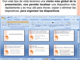 Con este tipo de vista tenemos una visión más global de la
 presentación, nos permite localizar una diapositiva más
 rápidamente y es muy útil para mover, copiar o eliminar las
 diapositivas, para organizar las diapositivas
 