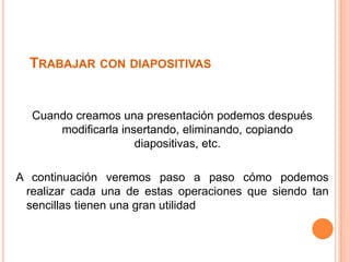 TRABAJAR CON DIAPOSITIVAS


  Cuando creamos una presentación podemos después
      modificarla insertando, eliminando, copiando
                     diapositivas, etc.

A continuación veremos paso a paso cómo podemos
 realizar cada una de estas operaciones que siendo tan
 sencillas tienen una gran utilidad
 