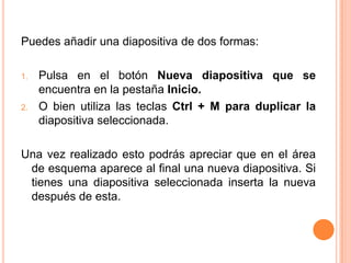 Puedes añadir una diapositiva de dos formas:

1.   Pulsa en el botón Nueva diapositiva que se
     encuentra en la pestaña Inicio.
2.   O bien utiliza las teclas Ctrl + M para duplicar la
     diapositiva seleccionada.

Una vez realizado esto podrás apreciar que en el área
 de esquema aparece al final una nueva diapositiva. Si
 tienes una diapositiva seleccionada inserta la nueva
 después de esta.
 